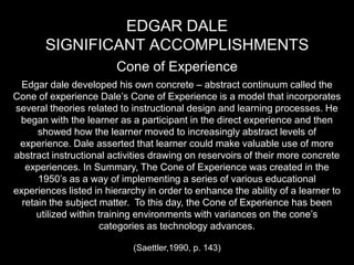 Edgar Dale Significant accomplishments Cone of Experience Edgar dale developed his own concrete – abstract continuum called the Cone of experience Dale’s Cone of Experience is a model that incorporates several theories related to instructional design and learning processes. He began with the learner as a participant in the direct experience and then showed how the learner moved to increasingly abstract levels of experience. Dale asserted that learner could make valuable use of more abstract instructional activities drawing on reservoirs of their more concrete experiences. In Summary, The Cone of Experience was created in the 1950’s as a way of implementing a series of various educational experiences listed in hierarchy in order to enhance the ability of a learner to retain the subject matter.  To this day, the Cone of Experience has been utilized within training environments with variances on the cone’s categories as technology advances.  (Saettler,1990, p. 143)