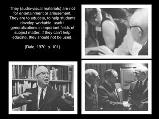 They (audio-visual materials) are not for entertainment or amusement. They are to educate, to help students develop workable, useful generalizations in important fields of subject matter. If they can't help educate, they should not be used.(Dale, 1970, p. 101)
