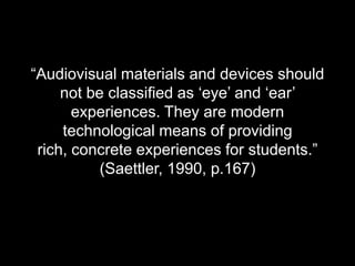 “Audiovisual materials and devices should not be classified as ‘eye’ and ‘ear’ experiences. They are modern technological means of providing rich, concrete experiences for students.” (Saettler, 1990, p.167)