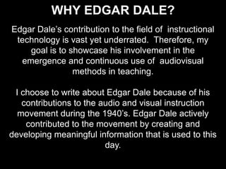 Why Edgar Dale? Edgar Dale’s contribution to the field of  instructional technology is vast yet underrated.  Therefore, my goal is to showcase his involvement in the emergence and continuous use of  audiovisual methods in teaching. I choose to write about Edgar Dale because of his contributions to the audio and visual instruction movement during the 1940’s. Edgar Dale actively contributed to the movement by creating and developing meaningful information that is used to this day. 