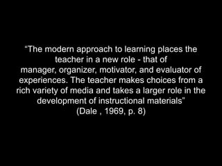“The modern approach to learning places the teacher in a new role - that of manager, organizer, motivator, and evaluator of experiences. The teacher makes choices from a rich variety of media and takes a larger role in the development of instructional materials” (Dale , 1969, p. 8)