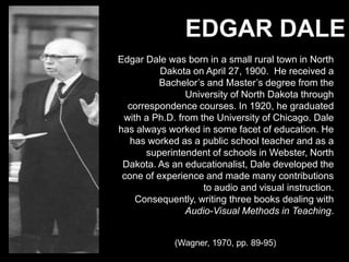 Edgar DaleEdgar Dale was born in a small rural town in North Dakota on April 27, 1900.  He received a Bachelor’s and Master’s degree from the University of North Dakota through correspondence courses. In 1920, he graduated with a Ph.D. from the University of Chicago. Dale has always worked in some facet of education. He has worked as a public school teacher and as a superintendent of schools in Webster, North Dakota. As an educationalist, Dale developed the cone of experience and made many contributions to audio and visual instruction. Consequently, writing three books dealing with Audio-Visual Methods in Teaching.(Wagner, 1970, pp. 89-95)