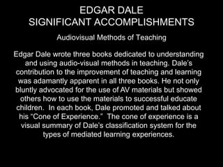 Edgar Dale Significant accomplishments Audiovisual Methods of Teaching Edgar Dale wrote three books dedicated to understanding and using audio-visual methods in teaching. Dale’s contribution to the improvement of teaching and learning was adamantly apparent in all three books. He not only bluntly advocated for the use of AV materials but showed others how to use the materials to successful educate children.  In each book, Dale promoted and talked about his “Cone of Experience.”  The cone of experience is a visual summary of Dale’s classification system for the types of mediated learning experiences.
