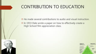 CONTRIBUTION TO EDUCATION
 He made several contributions to audio and visual instruction.
 In 1933 Dale wrote a paper on how to effectively create a
High School film appreciation class.
 