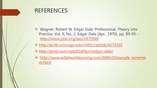 REFERENCES
 Wagner, Robert W. Edgar Dale: Professional. Theory into
Practice. Vol. 9, No. 2, Edgar Dale (Apr., 1970), pp. 89-95 -
http://www.jstor.org/pss/1475566
 http://pi.lib.uchicago.edu/1001/cat/bib/4174355
 http://prezi.com/xptp82dt9ysr/edgar-dale/
 http://www.willatworklearning.com/2006/10/people_rememb
er.html
 