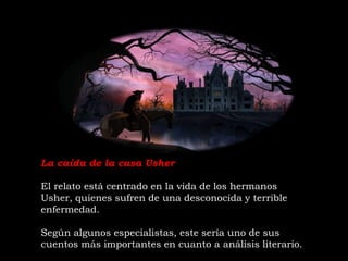 La caída de la casa Usher
El relato está centrado en la vida de los hermanos
Usher, quienes sufren de una desconocida y terrible
enfermedad.
Según algunos especialistas, este sería uno de sus
cuentos más importantes en cuanto a análisis literario.
 