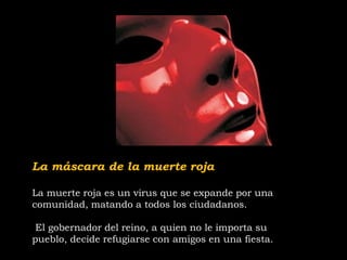 La máscara de la muerte roja
La muerte roja es un virus que se expande por una
comunidad, matando a todos los ciudadanos.
El gobernador del reino, a quien no le importa su
pueblo, decide refugiarse con amigos en una fiesta.
 