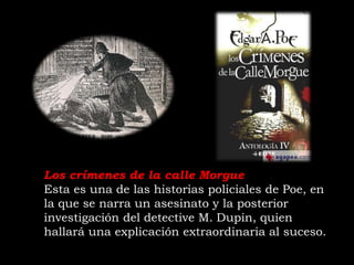 Los crímenes de la calle Morgue
Esta es una de las historias policiales de Poe, en
la que se narra un asesinato y la posterior
investigación del detective M. Dupin, quien
hallará una explicación extraordinaria al suceso.
 
