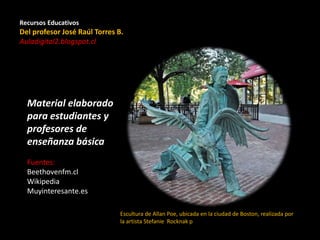 Recursos Educativos
Del profesor José Raúl Torres B.
Auladigital2.blogspot.cl
Material elaborado
para estudiantes y
profesores de
enseñanza básica
Fuentes:
Beethovenfm.cl
Wikipedia
Muyinteresante.es
Escultura de Allan Poe, ubicada en la ciudad de Boston, realizada por
la artista Stefanie Rocknak ​p
 