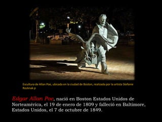 Edgar Allan Poe, nació en Boston Estados Unidos de
Norteamérica, el 19 de enero de 1809 y falleció en Baltimore,
Estados Unidos, el 7 de octubre de 1849.
Escultura de Allan Poe, ubicada en la ciudad de Boston, realizada por la artista Stefanie
Rocknak ​p
 