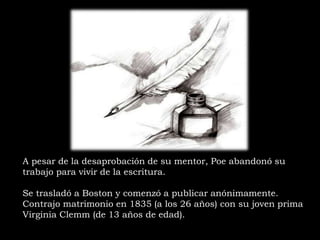A pesar de la desaprobación de su mentor, Poe abandonó su
trabajo para vivir de la escritura.
Se trasladó a Boston y comenzó a publicar anónimamente.
Contrajo matrimonio en 1835 (a los 26 años) con su joven prima
Virginia Clemm (de 13 años de edad).
 