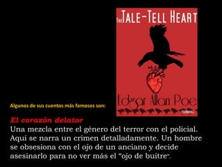 Algunos de sus cuentos más famosos son:
El corazón delator
Una mezcla entre el género del terror con el policial.
Aquí se narra un crimen detalladamente. Un hombre
se obsesiona con el ojo de un anciano y decide
asesinarlo para no ver más el “ojo de buitre”.
 
