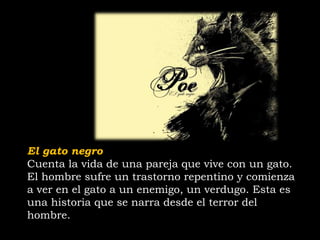 El gato negro
Cuenta la vida de una pareja que vive con un gato.
El hombre sufre un trastorno repentino y comienza
a ver en el gato a un enemigo, un verdugo. Esta es
una historia que se narra desde el terror del
hombre.
 