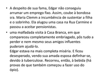 • A despeito de sua fama, Edgar não conseguiu
arrumar um emprego fixo. Assim, coube à bondosa
sra. Maria Clemm a incumbência de sustentar a filha
e o sobrinho. Ela alugou uma casa na Rua Carmine e
passou a aceitar pensionistas.
• uma malfadada visita à Casa Branca, em que
compareceu completamente embriagado, pôs tudo a
perder e nem mesmo seus amigos influentes
puderam ajudá-lo.
Edgar estava na mais completa miséria. E ficou
desesperado, vendo sua amada esposa definhar-se,
devido à tuberculose. Recorreu, então, à bebida (há
provas de que também começou a fazer uso do
ópio).
 