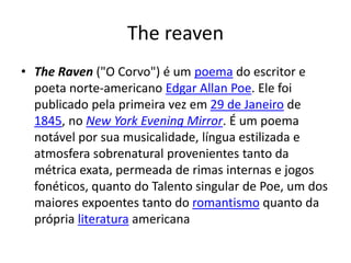 The reaven
• The Raven ("O Corvo") é um poema do escritor e
poeta norte-americano Edgar Allan Poe. Ele foi
publicado pela primeira vez em 29 de Janeiro de
1845, no New York Evening Mirror. É um poema
notável por sua musicalidade, língua estilizada e
atmosfera sobrenatural provenientes tanto da
métrica exata, permeada de rimas internas e jogos
fonéticos, quanto do Talento singular de Poe, um dos
maiores expoentes tanto do romantismo quanto da
própria literatura americana
 