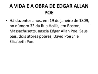 A VIDA E A OBRA DE EDGAR ALLAN
POE
• Há duzentos anos, em 19 de janeiro de 1809,
no número 33 da Rua Hollis, em Boston,
Massachusetts, nascia Edgar Allan Poe. Seus
pais, dois atores pobres, David Poe Jr. e
Elizabeth Poe.
 