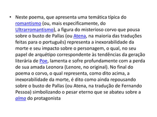 • Neste poema, que apresenta uma temática típica do
romantismo (ou, mais especificamente, do
Ultrarromantismo), a figura do misterioso corvo que pousa
sobre o busto de Pallas (ou Atena, na maioria das traduções
feitas para o português) representa a inexorabilidade da
morte e seu impacto sobre o personagem, o qual, no seu
papel de arquétipo correspondente às tendências da geração
literária de Poe, lamenta e sofre profundamente com a perda
de sua amada Leonora (Lenore, no original). No final do
poema o corvo, o qual representa, como dito acima, a
inexorabilidade da morte, é dito como ainda repousando
sobre o busto de Pallas (ou Atena, na tradução de Fernando
Pessoa) simbolizando o pesar eterno que se abateu sobre a
alma do protagonista
 