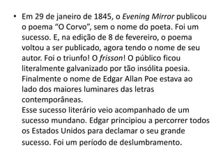 • Em 29 de janeiro de 1845, o Evening Mirror publicou
o poema “O Corvo”, sem o nome do poeta. Foi um
sucesso. E, na edição de 8 de fevereiro, o poema
voltou a ser publicado, agora tendo o nome de seu
autor. Foi o triunfo! O frisson! O público ficou
literalmente galvanizado por tão insólita poesia.
Finalmente o nome de Edgar Allan Poe estava ao
lado dos maiores luminares das letras
contemporâneas.
Esse sucesso literário veio acompanhado de um
sucesso mundano. Edgar principiou a percorrer todos
os Estados Unidos para declamar o seu grande
sucesso. Foi um período de deslumbramento.
 