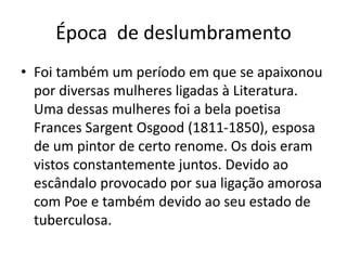 Época de deslumbramento
• Foi também um período em que se apaixonou
por diversas mulheres ligadas à Literatura.
Uma dessas mulheres foi a bela poetisa
Frances Sargent Osgood (1811-1850), esposa
de um pintor de certo renome. Os dois eram
vistos constantemente juntos. Devido ao
escândalo provocado por sua ligação amorosa
com Poe e também devido ao seu estado de
tuberculosa.
 
