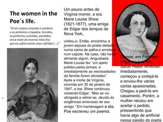 The women in the
Poe´s life.
“O céu estava cinzento e sombrio;
e os pinheiros crispados, torcidos,
os pinheiros curvados, pendidos;
era a noite do inverno mais frio
que eu sofria nestes anos sofridos (...).”
“
visitou-o. Então, encontrou a
jovem esposa do poeta deitada
numa cama de palha e enrolada
num capote. Na casa, não havia
alimento algum. Angustiada,
Marie Louise fez “um apelo
público pelos jornais, e
imediatamente as necessidades
da família foram aliviadas”.
Após a morte de Virginia,
ocorrida em 30 de janeiro de
1847, a sra. Shew continuou
visitando Edgar. “Mas se viu
obrigada a retirar-se, devido às
exigências amorosas de seu
amigo.” Em homenagem a ela,
Poe escreveu um poema.
Um pouco antes de
Virginia morrer, a sra.
Marie Louise Shew
(1821-1877), uma amiga
de Edgar dos tempos de
Nova York,
Depois, em Fordham,
Edgar reviu a sra.
Sarah Helen Whitman.
Imediatamente,
começou a cortejá-la
e enviou-lhe várias
cartas apaixonadas.
Chegou a pedi-la em
casamento. Porém, a
mulher relutou em
aceitar o pedido,
pressentindo que
havia algo de artificial
nessa paixão do poeta
 