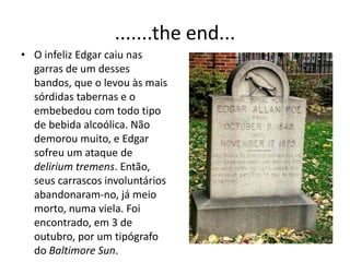 .......the end...
• O infeliz Edgar caiu nas
garras de um desses
bandos, que o levou às mais
sórdidas tabernas e o
embebedou com todo tipo
de bebida alcoólica. Não
demorou muito, e Edgar
sofreu um ataque de
delirium tremens. Então,
seus carrascos involuntários
abandonaram-no, já meio
morto, numa viela. Foi
encontrado, em 3 de
outubro, por um tipógrafo
do Baltimore Sun.
 