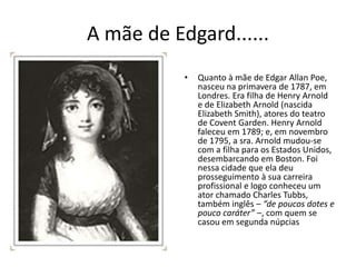 A mãe de Edgard......
• Quanto à mãe de Edgar Allan Poe,
nasceu na primavera de 1787, em
Londres. Era filha de Henry Arnold
e de Elizabeth Arnold (nascida
Elizabeth Smith), atores do teatro
de Covent Garden. Henry Arnold
faleceu em 1789; e, em novembro
de 1795, a sra. Arnold mudou-se
com a filha para os Estados Unidos,
desembarcando em Boston. Foi
nessa cidade que ela deu
prosseguimento à sua carreira
profissional e logo conheceu um
ator chamado Charles Tubbs,
também inglês – “de poucos dotes e
pouco caráter” –, com quem se
casou em segunda núpcias
 