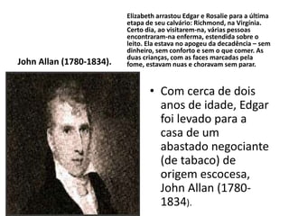 John Allan (1780-1834).
Elizabeth arrastou Edgar e Rosalie para a última
etapa de seu calvário: Richmond, na Virgínia.
Certo dia, ao visitarem-na, várias pessoas
encontraram-na enferma, estendida sobre o
leito. Ela estava no apogeu da decadência – sem
dinheiro, sem conforto e sem o que comer. As
duas crianças, com as faces marcadas pela
fome, estavam nuas e choravam sem parar.
• Com cerca de dois
anos de idade, Edgar
foi levado para a
casa de um
abastado negociante
(de tabaco) de
origem escocesa,
John Allan (1780-
1834).
 