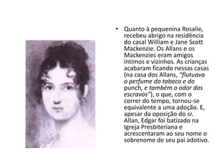 • Quanto à pequenina Rosalie,
recebeu abrigo na residência
do casal William e Jane Scott
Mackenzie. Os Allans e os
Mackenzies eram amigos
íntimos e vizinhos. As crianças
acabaram ficando nessas casas
(na casa dos Allans, “flutuava
o perfume do tabaco e do
punch, e também o odor dos
escravos”), o que, com o
correr do tempo, tornou-se
equivalente a uma adoção. E,
apesar da oposição do sr.
Allan, Edgar foi batizado na
Igreja Presbiteriana e
acrescentaram ao seu nome o
sobrenome de seu pai adotivo.
 