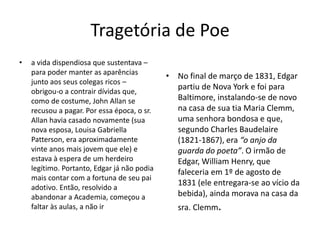 Tragetória de Poe
• a vida dispendiosa que sustentava –
para poder manter as aparências
junto aos seus colegas ricos –
obrigou-o a contrair dívidas que,
como de costume, John Allan se
recusou a pagar. Por essa época, o sr.
Allan havia casado novamente (sua
nova esposa, Louisa Gabriella
Patterson, era aproximadamente
vinte anos mais jovem que ele) e
estava à espera de um herdeiro
legítimo. Portanto, Edgar já não podia
mais contar com a fortuna de seu pai
adotivo. Então, resolvido a
abandonar a Academia, começou a
faltar às aulas, a não ir
• No final de março de 1831, Edgar
partiu de Nova York e foi para
Baltimore, instalando-se de novo
na casa de sua tia Maria Clemm,
uma senhora bondosa e que,
segundo Charles Baudelaire
(1821-1867), era “o anjo da
guarda do poeta”. O irmão de
Edgar, William Henry, que
faleceria em 1º de agosto de
1831 (ele entregara-se ao vício da
bebida), ainda morava na casa da
sra. Clemm.
 