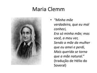 Maria Clemm
• “Minha mãe
verdadeira, que eu mal
conheci,
Era só minha mãe; mas
você, a meu ver,
Sendo a mãe da mulher
que eu amei e perdi,
Mais querida se torna
que a mãe natural.”
(tradução de Hélio do
Soveral)
 