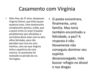 Casamento com Virgínia
• Allan Poe, de 27 anos, desposava
Virginia Clemm, que tinha quase
quatorze anos. Uma testemunha
complacente atestou, então, que
a jovem tinha 21 anos! O pastor
presbiteriano que oficializou a
cerimônia devia estar com os dois
olhos fechados, para não
perceber que isso era uma
mentira, uma vez que Virginia
tinha a aparência de uma
menina. O casamento foi
realizado na pensão da sra.
Yarrington.
• O poeta encontrara,
finalmente, uma
família. Mas teria
também encontrado a
felicidade, a paz? A
resposta é não.
Novamente não
conseguiu dominar seu
espírito
desassossegado, indo
buscar refúgio no álcool
e nas drogas
 