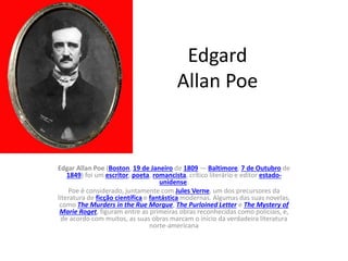 Edgard
Allan Poe
Edgar Allan Poe (Boston, 19 de Janeiro de 1809 — Baltimore, 7 de Outubro de
1849) foi um escritor, poeta, romancista, crítico literário e editor estado-
unidense.
Poe é considerado, juntamente com Jules Verne, um dos precursores da
literatura de ficção científica e fantástica modernas. Algumas das suas novelas,
como The Murders in the Rue Morgue, The Purloined Letter e The Mystery of
Marie Roget, figuram entre as primeiras obras reconhecidas como policiais, e,
de acordo com muitos, as suas obras marcam o início da verdadeira literatura
norte-americana
 