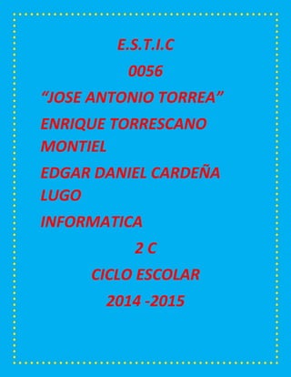 E.S.T.I.C 
0056 
“JOSE ANTONIO TORREA” 
ENRIQUE TORRESCANO MONTIEL 
EDGAR DANIEL CARDEÑA LUGO 
INFORMATICA 
2 C 
CICLO ESCOLAR 
2014 -2015 
 