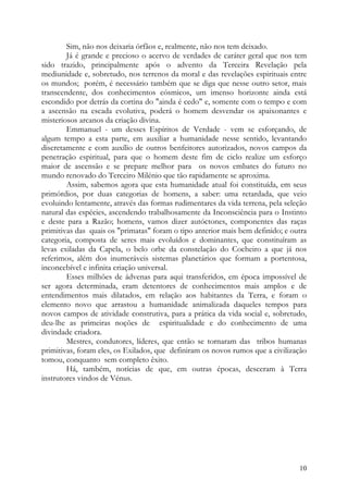 Sim, não nos deixaria órfãos e, realmente, não nos tem deixado.
        Já é grande e precioso o acervo de verdades de caráter geral que nos tem
sido trazido, principalmente após o advento da Terceira Revelação pela
mediunidade e, sobretudo, nos terrenos da moral e das revelações espirituais entre
os mundos; porém, é necessário também que se diga que nesse outro setor, mais
transcendente, dos conhecimentos cósmicos, um imenso horizonte ainda está
escondido por detrás da cortina do "ainda é cedo" e, somente com o tempo e com
a ascensão na escada evolutiva, poderá o homem desvendar os apaixonantes e
misteriosos arcanos da criação divina.
        Emmanuel - um desses Espíritos de Verdade - vem se esforçando, de
algum tempo a esta parte, em auxiliar a humanidade nesse sentido, levantando
discretamente e com auxílio de outros benfeitores autorizados, novos campos da
penetração espiritual, para que o homem deste fim de ciclo realize um esforço
maior de ascensão e se prepare melhor para os novos embates do futuro no
mundo renovado do Terceiro Milénio que tão rapidamente se aproxima.
        Assim, sabemos agora que esta humanidade atual foi constituída, em seus
primórdios, por duas categorias de homens, a saber: uma retardada, que veio
evoluindo lentamente, através das formas rudimentares da vida terrena, pela seleção
natural das espécies, ascendendo trabalhosamente da Inconsciência para o Instinto
e deste para a Razão; homens, vamos dizer autóctones, componentes das raças
primitivas das quais os "primatas" foram o tipo anterior mais bem definido; e outra
categoria, composta de seres mais evoluídos e dominantes, que constituíram as
levas exiladas da Capela, o belo orbe da constelação do Cocheiro a que já nos
referimos, além dos inumeráveis sistemas planetários que formam a portentosa,
inconcebível e infinita criação universal.
        Esses milhões de ádvenas para aqui transferidos, em época impossível de
ser agora determinada, eram detentores de conhecimentos mais amplos e de
entendimentos mais dilatados, em relação aos habitantes da Terra, e foram o
elemento novo que arrastou a humanidade animalizada daqueles tempos para
novos campos de atividade construtiva, para a prática da vida social e, sobretudo,
deu-lhe as primeiras noções de espiritualidade e do conhecimento de uma
divindade criadora.
        Mestres, condutores, líderes, que então se tornaram das tribos humanas
primitivas, foram eles, os Exilados, que definiram os novos rumos que a civilização
tomou, conquanto sem completo êxito.
        Há, também, notícias de que, em outras épocas, desceram à Terra
instrutores vindos de Vénus.




                                                                                10
 