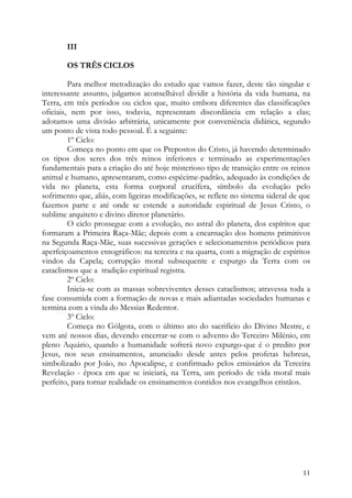 III

        OS TRÊS CICLOS

         Para melhor metodização do estudo que vamos fazer, deste tão singular e
interessante assunto, julgamos aconselhável dividir a história da vida humana, na
Terra, em três períodos ou ciclos que, muito embora diferentes das classificações
oficiais, nem por isso, todavia, representam discordância em relação a elas;
adotamos uma divisão arbitrária, unicamente por conveniência didática, segundo
um ponto de vista todo pessoal. É a seguinte:
         1º Ciclo:
         Começa no ponto em que os Prepostos do Cristo, já havendo determinado
os tipos dos seres dos três reinos inferiores e terminado as experimentações
fundamentais para a criação do até hoje misterioso tipo de transição entre os reinos
animal e humano, apresentaram, como espécime-padrão, adequado às condições de
vida no planeta, esta forma corporal crucífera, símbolo da evolução pelo
sofrimento que, aliás, com ligeiras modificações, se reflete no sistema sideral de que
fazemos parte e até onde se estende a autoridade espiritual de Jesus Cristo, o
sublime arquiteto e divino diretor planetário.
         O ciclo prossegue com a evolução, no astral do planeta, dos espíritos que
formaram a Primeira Raça-Mãe; depois com a encarnação dos homens primitivos
na Segunda Raça-Mãe, suas sucessivas gerações e selecionamentos periódicos para
aperfeiçoamentos etnográficos: na terceira e na quarta, com a migração de espíritos
vindos da Capela; corrupção moral subsequente e expurgo da Terra com os
cataclismos que a tradição espiritual registra.
         2º Ciclo:
         Inicia-se com as massas sobreviventes desses cataclismos; atravessa toda a
fase consumida com a formação de novas e mais adiantadas sociedades humanas e
termina com a vinda do Messias Redentor.
         3º Ciclo:
         Começa no Gólgota, com o último ato do sacrifício do Divino Mestre, e
vem até nossos dias, devendo encerrar-se com o advento do Terceiro Milénio, em
pleno Aquário, quando a humanidade sofrerá novo expurgo-que é o predito por
Jesus, nos seus ensinamentos, anunciado desde antes pelos profetas hebreus,
simbolizado por João, no Apocalipse, e confirmado pelos emissários da Terceira
Revelação - época em que se iniciará, na Terra, um período de vida moral mais
perfeito, para tornar realidade os ensinamentos contidos nos evangelhos cristãos.




                                                                                   11
 