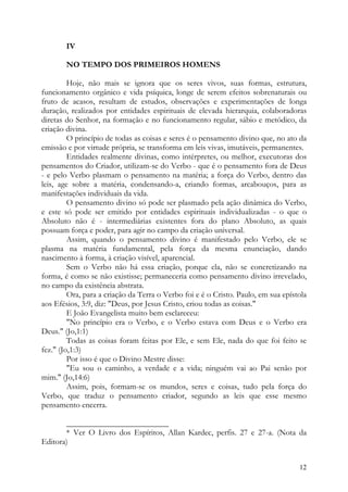 IV

        NO TEMPO DOS PRIMEIROS HOMENS

         Hoje, não mais se ignora que os seres vivos, suas formas, estrutura,
funcionamento orgânico e vida psíquica, longe de serem efeitos sobrenaturais ou
fruto de acasos, resultam de estudos, observações e experimentações de longa
duração, realizados por entidades espirituais de elevada hierarquia, colaboradoras
diretas do Senhor, na formação e no funcionamento regular, sábio e metódico, da
criação divina.
         O princípio de todas as coisas e seres é o pensamento divino que, no ato da
emissão e por virtude própria, se transforma em leis vivas, imutáveis, permanentes.
         Entidades realmente divinas, como intérpretes, ou melhor, executoras dos
pensamentos do Criador, utilizam-se do Verbo - que é o pensamento fora de Deus
- e pelo Verbo plasmam o pensamento na matéria; a força do Verbo, dentro das
leis, age sobre a matéria, condensando-a, criando formas, arcabouços, para as
manifestações individuais da vida.
         O pensamento divino só pode ser plasmado pela ação dinâmica do Verbo,
e este só pode ser emitido por entidades espirituais individualizadas - o que o
Absoluto não é - intermediárias existentes fora do plano Absoluto, as quais
possuam força e poder, para agir no campo da criação universal.
         Assim, quando o pensamento divino é manifestado pelo Verbo, ele se
plasma na matéria fundamental, pela força da mesma enunciação, dando
nascimento à forma, à criação visível, aparencial.
         Sem o Verbo não há essa criação, porque ela, não se concretizando na
forma, é como se não existisse; permaneceria como pensamento divino irrevelado,
no campo da existência abstrata.
         Ora, para a criação da Terra o Verbo foi e é o Cristo. Paulo, em sua epístola
aos Efésios, 3:9, diz: "Deus, por Jesus Cristo, criou todas as coisas."
         E João Evangelista muito bem esclareceu:
         "No princípio era o Verbo, e o Verbo estava com Deus e o Verbo era
Deus." (Jo,1:1)
         Todas as coisas foram feitas por Ele, e sem Ele, nada do que foi feito se
fez." (Jo,1:3)
         Por isso é que o Divino Mestre disse:
         "Eu sou o caminho, a verdade e a vida; ninguém vai ao Pai senão por
mim." (Jo,14:6)
         Assim, pois, formam-se os mundos, seres e coisas, tudo pela força do
Verbo, que traduz o pensamento criador, segundo as leis que esse mesmo
pensamento encerra.

       _________________________
       * Ver O Livro dos Espíritos, Allan Kardec, perfis. 27 e 27-a. (Nota da
Editora)


                                                                                   12
 