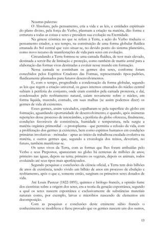 Noutras palavras:
         O Absoluto, pelo pensamento, cria a vida e as leis, e entidades espirituais
do plano divino, pela força do Verbo, plasmam a criação na matéria, dão forma e
estrutura a todas as coisas e seres e presidem sua evolução na Eternidade.
         Na génese cósmica no que se refere à Terra, a ação do Verbo traduziu o
pensamento criador, a seu tempo, na constituição de uma forma globular fluídica
emanada do Sol central que veio situar-se, no devido ponto do sistema planetário,
como novo recurso de manifestações de vida para seres em evolução.
         Circundando a Terra formou-se uma camada fluídica, de teor mais elevado,
destinada a servir-lhe de limitação e proteção, como também de matriz astral para a
elaboração das formas vivas destinadas a evoluir nesse mundo em formação.
         Nessa camada se continham os germes dos seres, conforme foram
concebidos pelos Espíritos Criadores das Formas, representando tipos-padrões,
fluidicamente plasmados para futuros desenvolvimentos.
         E, com o tempo, progredindo a condensação da forma globular, segundo
as leis que regem a criação universal, os gases internos emanados do núcleo central
subiam à periferia do conjunto, onde eram contidos pela camada protetora, e daí,
condensados pelo resfriamento natural, caíam novamente sobre o núcleo, em
forma líquida, trazendo, contudo, em suas malhas (se assim podemos dizer) os
germes de vida ali existentes.
         Esses germes, assim veiculados, espalharam-se pela superfície do globo em
formação, aguardando oportunidade de desenvolvimento; e quando, após inúmeras
repetições desse processo de intercâmbio, a periferia do globo ofereceu, finalmente,
condições favoráveis de consistência, humidade e temperatura, nela surgiu a
matéria orgânica primordial - o protoplasma - que permitiu a eclosão da vida, com
a proliferação dos germes já existentes, bem como espíritos humanos em condições
primárias involutivas - mônadas - aptas ao início da trabalhosa escalada evolutiva na
matéria, e outros germes que, segundo a cronologia dos reinos, deveriam, no
futuro, também manifestar-se.
         Os seres vivos da Terra, com as formas que lhes foram atribuídas pelo
Verbo e seus Prepostos, apareceram no globo há centenas de milhões de anos;
primeiro nas águas, depois na terra; primeiro os vegetais, depois os animais, todos
evoluindo até seus tipos mais aperfeiçoados.
         Segundo pesquisas e conclusões da ciência oficial, a Terra tem dois bilhões
de anos de existência, tendo vivido um bilhão de anos em processo de ebulição e
resfriamento, após o que e, somente então, surgiram os primeiros seres dotados de
vida.
         Até Louis Pasteur (1822-1895), químico e biólogo francês, a opinião fume
dos cientistas sobre a origem dos seres, era a teoria da geração espontânea, segundo
a qual os seres nascem espontânea e exclusivamente de substâncias materiais
naturais como, por exemplo, larvas e micróbios nascendo de elementos em
decomposição.
         Com as pesquisas e conclusões deste eminente sábio francês o
conhecimento se modificou e ficou provado que os germes nascem uns dos outros,


                                                                                  13
 