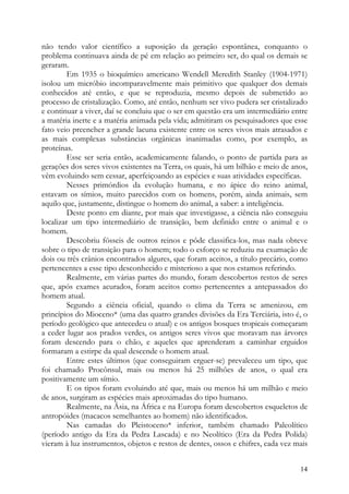 não tendo valor científico a suposição da geração espontânea, conquanto o
problema continuava ainda de pé em relação ao primeiro ser, do qual os demais se
geraram.
         Em 1935 o bioquímico americano Wendell Meredith Stanley (1904-1971)
isolou um micróbio incomparavelmente mais primitivo que qualquer dos demais
conhecidos até então, e que se reproduzia, mesmo depois de submetido ao
processo de cristalização. Como, até então, nenhum ser vivo pudera ser cristalizado
e continuar a viver, daí se concluiu que o ser em questão era um intermediário entre
a matéria inerte e a matéria animada pela vida; admitiram os pesquisadores que esse
fato veio preencher a grande lacuna existente entre os seres vivos mais atrasados e
as mais complexas substâncias orgânicas inanimadas como, por exemplo, as
proteínas.
         Esse ser seria então, academicamente falando, o ponto de partida para as
gerações dos seres vivos existentes na Terra, os quais, há um bilhão e meio de anos,
vêm evoluindo sem cessar, aperfeiçoando as espécies e suas atividades específicas.
         Nesses primórdios da evolução humana, e no ápice do reino animal,
estavam os símios, muito parecidos com os homens, porém, ainda animais, sem
aquilo que, justamente, distingue o homem do animal, a saber: a inteligência.
         Deste ponto em diante, por mais que investigasse, a ciência não conseguiu
localizar um tipo intermediário de transição, bem definido entre o animal e o
homem.
         Descobriu fósseis de outros reinos e pôde classifica-los, mas nada obteve
sobre o tipo de transição para o homem; todo o esforço se reduziu na exumação de
dois ou três crânios encontrados algures, que foram aceitos, a título precário, como
pertencentes a esse tipo desconhecido e misterioso a que nos estamos referindo.
         Realmente, em várias partes do mundo, foram descobertos restos de seres
que, após exames acurados, foram aceitos como pertencentes a antepassados do
homem atual.
         Segundo a ciência oficial, quando o clima da Terra se amenizou, em
princípios do Mioceno* (uma das quatro grandes divisões da Era Terciária, isto é, o
período geológico que antecedeu o atual) e os antigos bosques tropicais começaram
a ceder lugar aos prados verdes, os antigos seres vivos que moravam nas árvores
foram descendo para o chão, e aqueles que aprenderam a caminhar erguidos
formaram a estirpe da qual descende o homem atual.
         Entre estes últimos (que conseguiram erguer-se) prevaleceu um tipo, que
foi chamado Procônsul, mais ou menos há 25 milhões de anos, o qual era
positivamente um símio.
         E os tipos foram evoluindo até que, mais ou menos há um milhão e meio
de anos, surgiram as espécies mais aproximadas do tipo humano.
         Realmente, na Ásia, na África e na Europa foram descobertos esqueletos de
antropóides (macacos semelhantes ao homem) não identificados.
         Nas camadas do Pleistoceno* inferior, também chamado Paleolítico
(período antigo da Era da Pedra Lascada) e no Neolítico (Era da Pedra Polida)
vieram à luz instrumentos, objetos e restos de dentes, ossos e chifres, cada vez mais


                                                                                  14
 