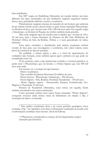 bem trabalhados.
        Em 1807 surgiu em Heidelberg (Alemanha) um maxilar inferior um tanto
diferente dos tipos antropóides; até que finalmente surgiram esqueletos inteiros
desses seres, permitindo melhores exames e conclusões.
        Primeiramente surgiram criaturas do tamanho de um homem, que andavam
de pé, tinham cérebro pouco desenvolvido as quais foram chamadas Pitecantropo,
ou Homem de Java, que viveram entre 550 e 200 mil anos atrás. Em seguida surgiu
o Sinantropo, ou Homem de Pequim, de cérebro também muito precário.
        Mais tarde surgiram tipos de cérebro mais evoluídos que viveram de 150 a
35 mil anos atrás e foram chamados de Homens do Rio Solo (Polinésia); de
Florisbad (África do Sul); da Rodésia (África) e o mais generalizado de todos,
chamado
        Estes tipos, estudados e classificados pela ciência, conquanto tenham
servido de base para suas investigações e conclusões, não valem todavia como
prova da existência do tipo de transição.
        Na realidade, a ciência ignora a data e o local do aparecimento do
verdadeiro tipo humano, como também ignora qual o primeiro ser que pode ser
considerado como tal.
        O elo, portanto, entre o tipo animal mais evoluído e o homem primitivo, se
perde entre o Pitecantropo, que era bestial, e o Homo Sapiens que veio 400 mil
anos mais tarde.
        Em resumo, eis a evolução do tipo humano:
        - Símios ou primatas;
        - Tipo evoluído de primata-Procônsul-25 milhões de anos.
        - Homo Erectus - Pitecantropo e Sinantropo - 500 mil anos.
        - Homo Sapiens - Solo, Rodésia, Florisbad, Neandertale - 150 mil anos.
        - Homo Sapiens sapiens - Swanscombe, Kanjera, Fontéchevade, Cro-
Magnon e Chancelade-35 mil anos.
        Homem de Neandertal (Alemanha), cujos restos, em seguida, foram
também encontrados nos outros continentes.
        Como possuíam cérebro bem maior foram chamados "Homo Sapiens",
conquanto tivessem ainda muitos sinais de deficiências em relação à fala, à
associação de ideias e à memória.

        ___________________________________________
        * Para melhor visualização deste e de outros períodos geológicos, favor
consultar a Fig. 7 do Apêndice, com datas e informações atualizadas de acordo com
as informações científicas mais recentes. (Nota da Editora)

       * 0 Pleistoceno corresponde ao começo da Era Quaternária, tempos
       chamados pré-históricos.




                                                                               15
 