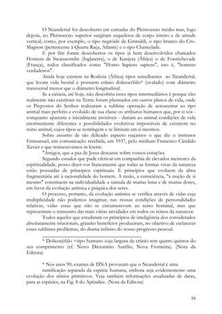 O Neandertal foi descoberto em camadas do Pleistoceno médio mas, logo
depois, no Pleistoceno superior surgiram esqueletos de corpo inteiro e de atitude
vertical, como, por exemplo, o tipo negróide de Grimaldi, o tipo branco do Cro-
Magnon (pertencente à Quarta Raça, Atlante) e o tipo Chancelade.
         E por fim foram descobertos os tipos já bem desenvolvidos chamados
Homens de Swanscombe (Inglaterra), o de Kanjera (África) o de Fontéchevade
(França), todos classificados como "Homo Sapiens sapiens", isto é, "homens
verdadeiros".
         Ainda hoje existem na Rodésia (África) tipos semelhantes ao Neandertal,
que levam vida bestial e possuem crânio dolicocéfalo* (ovalado) com diâmetro
transversal menor que o diâmetro longitudinal.
         Se a ciência, até hoje, não descobriu esses tipos intermediários é porque eles
realmente não existiram na Terra: foram plasmados em outros planos de vida, onde
os Prepostos do Senhor realizaram a sublime operação de acrescentar ao tipo
animal mais perfeito e evoluído de sua classe os atributos humanos que, por si sós -
conquanto aparente e inicialmente invisíveis - dariam ao animal condições de vida
enormemente diferentes e possibilidades evolutivas impossíveis de existirem no
reino animal, cujos tipos se restringem e se limitam em si mesmos.
         Sobre assunto de tão delicado aspecto ouçamos o que diz o instrutor
Emmanuel, em comunicação recebida, em 1937, pelo médium Francisco Cândido
Xavier e que transcrevemos in leteris:
         "Amigos, que a paz de Jesus descanse sobre vossos corações.
         Segundo estudos que pude efetivar em companhia de elevados mentores da
espiritualidade, posso dizer-vos francamente que todas as formas vivas da natureza
estão possuídas de princípios espirituais. E princípios que evoluem da alma
fragmentária até à racionalidade do homem. A razão, a consciência, "a noção de si
mesmo" constituem na individualidade a súmula de muitas lutas e de muitas dores,
em favor da evolução anímica e psíquica dos seres.
         O processo, portanto, da evolução anímica se verifica através de vidas cuja
multiplicidade não podemos imaginar, nas nossas condições de personalidades
relativas, vidas essas que não se circunscrevem ao reino hominal, mas que
representam o transunto das mais várias atividades em todos os reinos da natureza:
         Todos aqueles que estudaram os princípios de inteligência dos considerados
absolutamente irracionais, grandes benefícios produziram, no objetivo de esclarecer
esses sublimes problemas, do drama infinito do nosso progresso pessoal.
         ______________________________________
         * Dolicocéfalo =tipo humano cuja largura de crânio tem quatro quintos do
seu comprimento (cf. Novo Dicionário Aurélio, Nova Fronteira). (Nota da
Editora)

        * Nos anos 90, exames de DNA provaram que o Neandertal é uma
        ramificação separada da espécie humana, embora seja evidentemente uma
evolução dos símios primitivos. Veja também informações atualizadas de datas,
para as espécies, na Fig. 8 do Apêndice. (Nota da Editora)


                                                                                    16
 