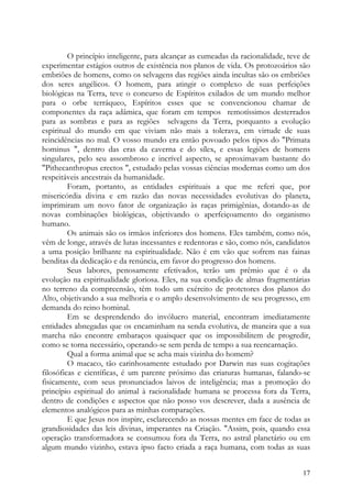 O princípio inteligente, para alcançar as cumeadas da racionalidade, teve de
experimentar estágios outros de existência nos planos de vida. Os protozoários são
embriões de homens, como os selvagens das regiões ainda incultas são os embriões
dos seres angélicos. O homem, para atingir o complexo de suas perfeições
biológicas na Terra, teve o concurso de Espíritos exilados de um mundo melhor
para o orbe terráqueo, Espíritos esses que se convencionou chamar de
componentes da raça adâmica, que foram em tempos remotíssimos desterrados
para as sombras e para as regiões selvagens da Terra, porquanto a evolução
espiritual do mundo em que viviam não mais a tolerava, em virtude de suas
reincidências no mal. O vosso mundo era então povoado pelos tipos do "Primata
hominus ", dentro das eras da caverna e do sílex, e essas legiões de homens
singulares, pelo seu assombroso e incrível aspecto, se aproximavam bastante do
"Pithecanthropus erectos ", estudado pelas vossas ciências modernas como um dos
respeitáveis ancestrais da humanidade.
         Foram, portanto, as entidades espirituais a que me referi que, por
misericórdia divina e em razão das novas necessidades evolutivas do planeta,
imprimiram um novo fator de organização às raças primigênias, dotando-as de
novas combinações biológicas, objetivando o aperfeiçoamento do organismo
humano.
         Os animais são os irmãos inferiores dos homens. Eles também, como nós,
vêm de longe, através de lutas incessantes e redentoras e são, como nós, candidatos
a uma posição brilhante na espiritualidade. Não é em vão que sofrem nas fainas
benditas da dedicação e da renúncia, em favor do progresso dos homens.
         Seus labores, penosamente efetivados, terão um prêmio que é o da
evolução na espiritualidade gloriosa. Eles, na sua condição de almas fragmentárias
no terreno da compreensão, têm todo um exército de protetores dos planos do
Alto, objetivando a sua melhoria e o amplo desenvolvimento de seu progresso, em
demanda do reino hominal.
         Em se desprendendo do invólucro material, encontram imediatamente
entidades abnegadas que os encaminham na senda evolutiva, de maneira que a sua
marcha não encontre embaraços quaisquer que os impossibilitem de progredir,
como se torna necessário, operando-se sem perda de tempo a sua reencarnação.
         Qual a forma animal que se acha mais vizinha do homem?
         O macaco, tão carinhosamente estudado por Darwin nas suas cogitações
filosóficas e científicas, é um parente próximo das criaturas humanas, falando-se
fisicamente, com seus pronunciados laivos de inteligência; mas a promoção do
princípio espiritual do animal à racionalidade humana se processa fora da Terra,
dentro de condições e aspectos que não posso vos descrever, dada a ausência de
elementos analógicos para as minhas comparações.
         E que Jesus nos inspire, esclarecendo as nossas mentes em face de todas as
grandiosidades das leis divinas, imperantes na Criação. "Assim, pois, quando essa
operação transformadora se consumou fora da Terra, no astral planetário ou em
algum mundo vizinho, estava ipso facto criada a raça humana, com todas as suas


                                                                                  17
 