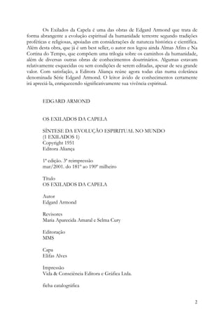 Os Exilados da Capela é uma das obras de Edgard Armond que trata de
forma abrangente a evolução espiritual da humanidade terrestre segundo tradições
proféticas e religiosas, apoiadas em considerações de natureza histórica e científica.
Além desta obra, que já é um best seller, o autor nos legou ainda Almas Afins e Na
Cortina do Tempo, que compõem uma trilogia sobre os caminhos da humanidade,
além de diversas outras obras de conhecimentos doutrinários. Algumas estavam
relativamente esquecidas ou sem condições de serem editadas, apesar de seu grande
valor. Com satisfação, a Editora Aliança reúne agora todas elas numa coletânea
denominada Série Edgard Armond. O leitor ávido de conhecimentos certamente
irá apreciá-la, enriquecendo significativamente sua vivência espiritual.


        EDGARD ARMOND


        OS EXILADOS DA CAPELA

        SÍNTESE DA EVOLUÇÃO ESPIRITUAL NO MUNDO
        (1 EXILADOS 1)
        Copyright 1951
        Editora Aliança

        1ª edição. 3ª reimpressão
        mar/2001. do 181º ao 190º milheiro

        Título
        OS EXILADOS DA CAPELA

        Autor
        Edgard Armond

        Revisores
        Maria Aparecida Amaral e Selma Cury

        Editoração
        MMS

        Capa
        Elifas Alves

        Impressão
        Vida & Consciência Editora e Gráfica Ltda.

        ficha catalográfica


                                                                                    2
 