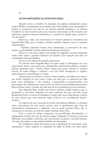 V

       AS ENCARNAÇÕES NA SEGUNDA RAÇA

         Quando cessou o trabalho de integração de espíritos animalizados nesses
corpos fluídicos e terminaram sua evolução, aliás muito rápida, nessa raça-padrão, o
planeta se encontrava nos fins de seu terceiro período geológico e já oferecia
condições de vida favoráveis para seres humanos encarnados; já de há muito seus
elementos materiais estavam estabilizados e o cenário foi julgado apto a receber o
"rei da criação".
         Iniciou-se, então, essa encarnação nos homens primitivos formadores da
Segunda Raça-Mãe, que a tradição esotérica também registrou com as seguintes
características:
         - "espíritos habitando formas mais consistentes, já possuidores de mais
lucidez e personalidade", porém ainda não fisicamente humanos.
         Iniciou-se com estes espíritos um estágio de adaptação na crosta planetária
tendo como teatro o grande continente da Lemúria. Esta segunda raça deve ser
considerada como pré-adâmica.
         Estava-se nos albores do período quaternário.
         Os homens dessa Segunda Raça em quase nada se distinguiam dos seus
antecessores símios; eram grotescos, animalizados, inteiramente peludos, enormes
cabeças pendentes para a frente, braços longos que quase tocavam os joelhos;
ferozes, de andar trôpego e vacilante e em cujo olhar, inexpressivo e esquivo,
predominavam a desconfiança e o medo.
         Alimentavam-se de frutos e raízes; viviam isolados, escondidos nas matas e
nas rochas, fugindo uns dos outros, vendo nas feras que os rodeavam por toda
parte seres semelhantes a eles mesmos, e procriando-se instintivamente, sem
preocupação de estabelecerem entre si laços de afeto ou de intimidade permanente.
Quem olhasse então o mundo não diria que ele já era habitado por seres humanos.
         Essa Segunda Raça evoluiu por muitos milénios, dando tempo a que se
procedesse a necessária adaptação ao meio ambiente até que, por fim, como
desabrochar lento e custoso da inteligência, surgiu entre seus componentes o desejo
de vida comum que, nessa primeira etapa evolutiva, era visceralmente brutal e
violento.
         Os ímpetos do sexo nasceram de forma terrivelmente bárbara e os homens
saíam furtivamente de seus antros escuros para se apoderarem pela força de
companheiras inconscientes e indefesas, com as quais geravam filhos que se
criavam por si mesmos, ao redor do núcleo familiar, como feras.
         Com o correr do tempo, entretanto, essa proliferação desordenada e o
agrupamento forçado de seres do mesmo sangue, obrigaram os homens a procurar
habitações mais amplas e cómodas, que encontraram em grutas e cavernas naturais,
nas bases das colinas ou nas anfractuosidades das montanhas.
         Sua inteligência ainda não bastava para a idealização de construções mais
apropriadas e assim surgiram os trogloditas da Idade da Pedra, em cujos olhos,


                                                                                 20
 
