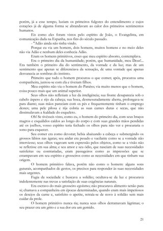 porém, já a esse tempo, luziam os primeiros fulgores do entendimento e cujos
corações já de alguma forma se abrandavam ao calor dos primeiros sentimentos
humanos.
         Eis como eles foram vistos pelo espírito de João, o Evangelista, em
comunicação dada na Espanha, nos fins do século passado.
         - "Adão ainda não tinha vindo.
         Porque eu via um homem, dois homens, muitos homens e no meio deles
não via Adão e nenhum deles conhecia Adão.
         Eram os homens primitivos, esses que meu espírito absorto, contemplava.
         Era o primeiro dia da humanidade; porém, que humanidade, meu Deus!...
Era também o primeiro dia do sentimento, da vontade e da luz; mas de um
sentimento que apenas se diferenciava da sensação, de uma vontade que apenas
desvanecia as sombras do instinto.
         Primeiro que tudo o homem procurou o que comer; após, procurou uma
companheira, juntou-se com ela e tiveram filhos.
         Meu espírito não via o homem do Paraíso; via muito menos que o homem,
coisa pouco mais que um animal superior.
         Seus olhos não refletiam a luz da inteligência; sua fronte desaparecia sob o
cabelo áspero e rijo da cabeça; sua boca, desmesuradamente aberta, prolongava-se
para diante; suas mãos pareciam com os pés e frequentemente tinham o emprego
destes; uma pele pilosa e rija cobria as suas carnes duras e secas, que não
dissimulavam a fealdade do esqueleto.
         Oh! Se tivésseis visto, como eu, o homem do primeiro dia, com seus braços
magros e esquálidos caídos ao longo do corpo e com suas grandes mãos pendidas
até os joelhos, vosso espírito teria fechado os olhos para não ver e procuraria o
sono para esquecer.
         Seu comer era como devorar; bebia abaixando a cabeça e submergindo os
grossos lábios nas ágatas; seu andar era pesado e vacilante como se a vontade não
interviesse; seus olhos vagavam sem expressão pelos objetos, como se a visão não
se refletisse em sua alma; e seu amor e seu ódio, que nasciam de suas necessidades
satisfeitas ou contrariadas, eram passageiros como as impressões que se
estampavam em seu espírito e grosseiros como as necessidades em que tinham sua
origem.
         O homem primitivo falava, porém não como o homem: alguns sons
guturais, acompanhados de gestos, os precisos para responder às suas necessidades
mais urgentes.
         Fugia da sociedade e buscava a solidão; ocultava-se da luz e procurava
indolentemente nas trevas a satisfação de suas exigências naturais.
         Era escravo do mais grosseiro egoísmo; não procurava alimento senão para
si; chamava a companheira em épocas determinadas, quando eram mais imperiosos
os desejos da carne e, satisfeito o apetite, retraía-se de novo à solidão sem mais
cuidar da prole.
         O homem primitivo nunca ria; nunca seus olhos derramavam lágrimas; o
seu prazer era um grito e a sua dor era um gemido.


                                                                                  21
 