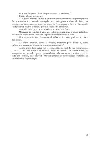 O pensar fatigava-o; fugia do pensamento como da luz. "
        E mais adiante acrescenta:
        - "E nesses homens brutos do primeiro dia o predomínio orgânico gerou a
força muscular; e a vontade subjugada pela carne gerou o abuso da força; dos
estímulos da carne nasceu o amor; do abuso da força nasceu o ódio, e a luz, agindo
sobre o amor e sobre o tempo, gerou as sociedades primitivas.
        A família existe pela carne; a sociedade existe pela força.
        Moravam as famílias à vista de todos, protegiam-se, criavam rebanhos,
levantavam tendas sobre troncos e depois caminhavam sobre a terra.
        O homem mais forte é o senhor da tribo; a tribo mais poderosa é o lobo
das outras.
        As tribos errantes, como o furacão, marcham para diante e, como
gafanhotos, assaltam a terra onde pousamseus enxames. "
        Assim, como bem deixa ver o Evangelista, no final de sua comunicação,
com o correr dos tempos as famílias foram se unindo, formando tribos, se
amalgamando, cruzando tipos, elegendo chefes e elaborando as primeiras regras de
vida em comum, que visavam preferentemente às necessidades materiais da
subsistência e da procriação.




                                                                               22
 