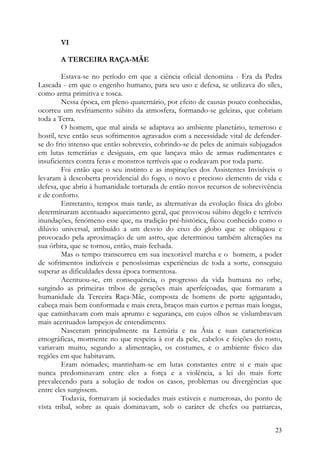 VI

       A TERCEIRA RAÇA-MÃE

         Estava-se no período em que a ciência oficial denomina - Era da Pedra
Lascada - em que o engenho humano, para seu uso e defesa, se utilizava do sílex,
como arma primitiva e tosca.
         Nessa época, em pleno quaternário, por efeito de causas pouco conhecidas,
ocorreu um resfriamento súbito da atmosfera, formando-se geleiras, que cobriam
toda a Terra.
         O homem, que mal ainda se adaptava ao ambiente planetário, temeroso e
hostil, teve então seus sofrimentos agravados com a necessidade vital de defender-
se do frio intenso que então sobreveio, cobrindo-se de peles de animais subjugados
em lutas temerárias e desiguais, em que lançava mão de armas rudimentares e
insuficientes contra feras e monstros terríveis que o rodeavam por toda parte.
         Foi então que o seu instinto e as inspirações dos Assistentes Invisíveis o
levaram à descoberta providencial do fogo, o novo e precioso elemento de vida e
defesa, que abriu à humanidade torturada de então novos recursos de sobrevivência
e de conforto.
         Entretanto, tempos mais tarde, as alternativas da evolução física do globo
determinaram acentuado aquecimento geral, que provocou súbito degelo e terríveis
inundações, fenómeno esse que, na tradição pré-histórica, ficou conhecido como o
dilúvio universal, atribuído a um desvio do eixo do globo que se obliquou e
provocado pela aproximação de um astro, que determinou também alterações na
sua órbita, que se tornou, então, mais fechada.
         Mas o tempo transcorreu em sua inexorável marcha e o homem, a poder
de sofrimentos indizíveis e penosíssimas experiências de toda a sorte, conseguiu
superar as dificuldades dessa época tormentosa.
         Acentuou-se, em consequência, o progresso da vida humana no orbe,
surgindo as primeiras tribos de gerações mais aperfeiçoadas, que formaram a
humanidade da Terceira Raça-Mãe, composta de homens de porte agigantado,
cabeça mais bem conformada e mais ereta, braços mais curtos e pernas mais longas,
que caminhavam com mais aprumo e segurança, em cujos olhos se vislumbravam
mais acentuados lampejos de entendimento.
         Nasceram principalmente na Lemúria e na Ásia e suas características
etnográficas, mormente no que respeita à cor da pele, cabelos e feições do rosto,
variavam muito, segundo a alimentação, os costumes, e o ambiente físico das
regiões em que habitavam.
         Eram nómades; mantinham-se em lutas constantes entre si e mais que
nunca predominavam entre eles a força e a violência, a lei do mais forte
prevalecendo para a solução de todos os casos, problemas ou divergências que
entre eles surgissem.
         Todavia, formavam já sociedades mais estáveis e numerosas, do ponto de
vista tribal, sobre as quais dominavam, sob o caráter de chefes ou patriarcas,


                                                                                23
 