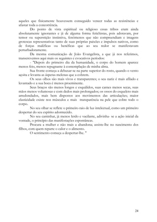 aqueles que fisicamente houvessem conseguido vencer todas as resistências e
afastar toda a concorrência.
         Do ponto de vista espiritual ou religioso essas tribos eram ainda
absolutamente ignorantes e já de alguma forma fetichistas, pois adoravam, por
temor ou superstição instintiva, fenómenos que não compreendiam e imagens
grotescas representativas tanto de suas próprias paixões e impulsos nativos, como
de forças maléficas ou benéficas que ao seu redor se manifestavam
perturbadoramente.
         Da mesma comunicação de João Evangelista, a que já nos referimos,
transcrevemos aqui mais os seguintes e evocativos períodos:
         - "Depois do primeiro dia da humanidade, o corpo do homem aparece
menos feio, menos repugnante à contemplação de minha alma.
         Sua fronte começa a debuxar-se na parte superior do rosto, quando o vento
açoita e levanta as ásperas melenas que a cobrem.
         Os seus olhos são mais vivos e transparentes; o seu nariz é mais afilado e
levantado e a sua boca é menos proeminente.
         Seus braços são menos longos e esquálidos, suas carnes menos secas, suas
mãos menos volumosas e com dedos mais prolongados; os ossos do esqueleto mais
arredondados, mais bem dispostos aos movimentos das articulações; maior
elasticidade existe nos músculos e mais transparência na pele que cobre todo o
corpo.
         No seu olhar se reflete o primeiro raio de luz intelectual, como um primeiro
despertar do seu espírito adormecido.
         No seu caminhar, já menos lerdo e vacilante, adivinha- se a ação inicial da
vontade, o princípio das manifestações espontâneas.
         Procura a mulher e não mais a abandona; assiste-lhe no nascimento dos
filhos, com quem reparte o calor e o alimento.
         O sentimento começa a despertar-lhe. "




                                                                                  24
 