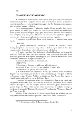VII

       COMO ERA, ENTÃO, O MUNDO

         A humanidade, nessa ocasião, estava então num ponto em que uma ajuda
exterior era necessária e urgente, não só para consolidar os poucos e laboriosos
passos já palmilhados como, principalmente, para dar-lhe diretrizes mais seguras e
mais amplas no sentido evolutivo.
         Em nenhuma época da vida humana tem-lhe faltado o auxílio do Alto que,
quase sempre, se realiza pela descida de Emissários autorizados. O problema da
Terra, porém, naqueles tempos, exigia para sua solução, medidas mais amplas e
mais completas que, aliás, não tardaram a ser tomadas pelas entidades espirituais
responsáveis pelo progresso planetário, como veremos em seguida.
         O panorama geográfico da Terra, nessa época, era o seguinte (vide mapa,
Fig. 3):
         ORIENTE
         a) O grande continente da Lemúria que se estendia das alturas da Ilha de
Madagascar para o leste e para o sul, cobrindo toda a região ocupada hoje pelo
Oceano indico, descendo até a Austrália e incluindo a Polmésia.
         b) A região central da Ásia, limitada ao sul pelo Himalaia e que se estendia
para leste, Pacífico adentro; para oeste terminava num grande mar, que subia de sul
para norte, passando pelas regiões hoje ocupadas pelo Indostão, Beluchistão, Pérsia
e Tartária e terminando na região sub-ártica.10
         Este foi o habitat central da Terceira Raça.
         OCIDENTE
         c) O continente formado pela Grande Atlântida, que se
         desenvolvia de sul a norte sobre a região hoje ocupada pelo
         Oceano Atlântico, que lhe herdou o nome.
         d) A parte superior da América do Norte, que formava então dois braços
dirigidos um para Oriente, na direção da atual Groenlândia, e outro para Ocidente,
prolongando-se pelo Oceano Pacífico, na direção da Ásia. Nestas duas regiões se
estabeleceram, mais tarde, os povos da Quarta Raça.
         e) Ao norte um continente ártico, denominado Hiperbóreo, que cobria toda
a região do Pólo Norte, mais ou menos até a altura do paralelo 80, sobre todo o
território Europeu." Esta foi a região habitada, mais tarde, pelos formadores da
Quinta Raça, os Árias. Além destes cinco continentes, a tradição consigna a
existência do chamado "Primeiro Continente", Terra Sagrada, "Terra dos Deuses":
que "era o berço do
         primeiro Adão, a habitação do último mortal divino, escolhido como uma
sede para a humanidade, devendo presidir à semente da futura humanidade".

       _________________________________
       *** 10 Divisão geopolítica da Terra, no início do séc. XX.



                                                                                  25
 
