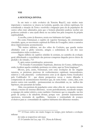 VIII

          A SENTENÇA DIVINA

         Ia em meio o ciclo evolutivo da Terceira Raça12, cujo núcleo mais
importante e numeroso se situava na Lemúria, quando, nas esferas espirituais, foi
considerada a situação da Terra e resolvida a imigração para ela de populações de
outros orbes mais adiantados, para que o homem planetário pudesse receber um
poderoso estímulo e uma ajuda direta na sua árdua luta pela conquista da própria
espiritualidade.
         A escolha, como já dissemos, recaiu nos habitantes da Capela.
         Eis como Emmanuel, o espírito de superior hierarquia, tão estreitamente
vinculado, agora, ao movimento espiritual da Pátria do Evangelho, inicia a narrativa
desse impressionante acontecimento:
         "Há muitos milénios, um dos orbes do Cocheiro, que guarda muitas
afinidades com o globo terrestre, atingira a culminância de um dos seus
extraordinários ciclos evolutivos...
         Alguns milhões de espíritos rebeldes lá existiam, no caminho da evolução
geral, dificultando a consolidação das penosas conquistas daqueles povos cheios de
piedade e de virtudes..."13
         E, após outras considerações, acrescenta:
         - "As Grandes Comunidades Espirituais, diretoras do Cosmo, deliberaram,
então, localizar aquelas entidades pertinazes no crime, aqui na Terra longínqua."
         Dá-nos, pois, assim, Emmanuel, com estas revelações de tão singular
natureza, as premissas preciosas de conhecimentos espirituais transcendentes,
relativos à vida planetária - conhecimentos estes já de alguma forma focalizados
pelo Codificador 14 - que abrem perspectivas novas e muito dilatadas à
compreensão de acontecimentos históricos que, de outra forma - como, aliás, com
muitos outros tem sucedido - permaneceriam na obscuridade ou, na melhor das
hipóteses, não passariam de lendas.
         Aliás, essa permuta de populações entre orbes afins de um mesmo sistema
sideral, e mesmo de sistemas diferentes, ocorre periodicamente, sucedendo sempre
a expurgos de caráter seletivo, como também é fenómeno que se enquadra nas leis
gerais da justiça e da sabedoria divinas, porque vem permitir reajustamentos
oportunos, retomadas de equilíbrio, harmonia e continuidade de avanços
evolutivos para as comunidades de espíritos habitantes dos diferentes mundos.



          ____________________________________
          *** 12 Esses ciclos são muito longos no tempo, pois incluem a evolução
milenar
          de todas as respectivas sub-raças
          13 A Caminho da Luz, cap. 111. (Nota da Editora)


                                                                                 28
 