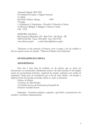Armond, Edgard, 1894-1982
       Os Exilados da Capela / Edgard Armond
       11 edição       -
       São Paulo: Editora Aliança         -     1999
       176 págs.
       1. Espiritismo 2. Espiritismo - Filosofia 3. Filosofia e Ciência
       4. Filosofia e Religião 5. Religião e Ciência I. Título
       CM - 133.9

       EDITORA ALIANÇA
       Rua Francisca Miquelina, 259 - Bela Vista - São Paulo - SP
       CEP 01316-000 - Fone: 3105.5894 - Fax: 3107.9704
       www.alianca.org.br     e-mail: alianca@alianca.org.br


        "Queiram ou não queiram os homens, com o tempo, a luz da verdade se
fará nos quatro cantos do mundo. " Palavras de Razin, Guia Espiritual.


       OS EXILADOS DA CAPELA

       ADVERTÊNCIA

        Esta não é uma obra de erudição, ou de ciência, que se apóie em
documentos ou testemunhos oficialmente aceitos e de fácil consulta. É um simples
ensaio de reconstituição histórico- espiritual do mundo, realizado com auxílio da
inspiração.' Nada, pois, de estranhável, que se lhe dê valor relativo em atenção a
algumas fontes de consulta recorridas, dentre as quais se destacam:
        Génese, de Moisés
        A Génese, de Allan Kardec
        A Caminho da Luz, de Emmanuel, psicografia de
        Francisco Cândido Xavier

       Inspiração - Fenómeno psíquico, segundo o qual ideias e pensamentos são
emitidos e recebidos telepaticamente.




                                                                                3
 